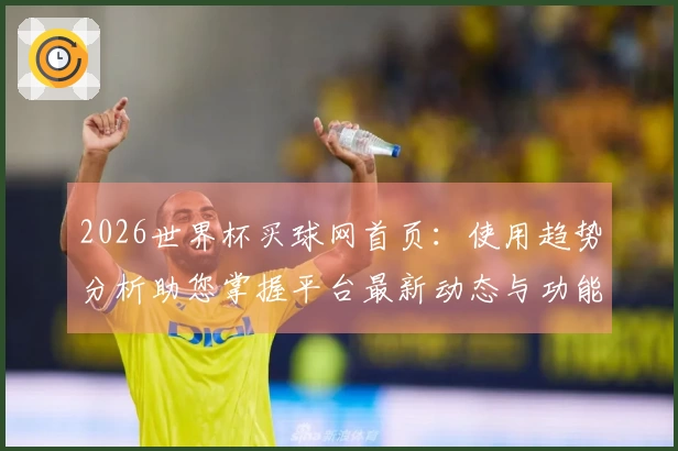 2026世界杯买球网首页：使用趋势分析助您掌握平台最新动态与功能
