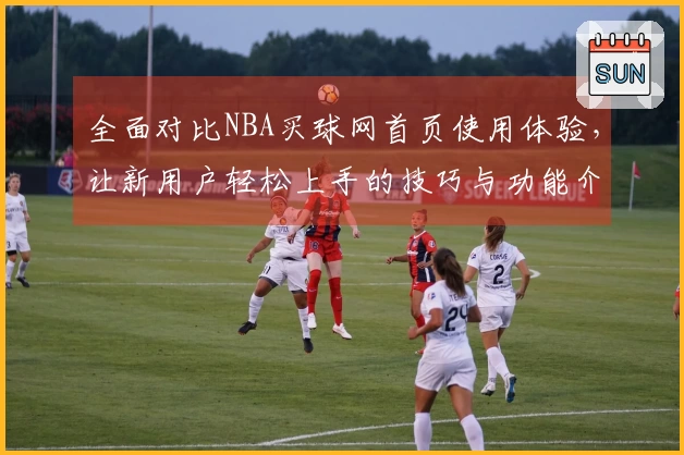 全面对比NBA买球网首页使用体验，让新用户轻松上手的技巧与功能介绍